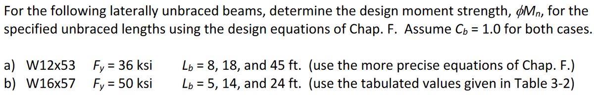 For the following laterally unbraced beams, determine the design moment strength, Mn, for the
specified unbraced lengths using the design equations of Chap. F. Assume Cb = 1.0 for both cases.
a) W12x53
b) W16x57
Fy = 36 ksi
Fy = 50 ksi
Lb = 8, 18, and 45 ft. (use the more precise equations of Chap. F.)
L = 5, 14, and 24 ft. (use the tabulated values given in Table 3-2)