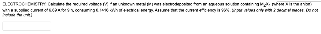 ELECTROCHEMISTRY: Calculate the required voltage (V) if an unknown metal (M) was electrodeposited from an aqueous solution containing M2X1 (where X is the anion)
with a supplied current of 6.69 A for 9 h, consuming 0.1416 kWh of electrical energy. Assume that the current efficiency is 96%. (Input values only with 2 decimal places. Do not
include the unit.)
