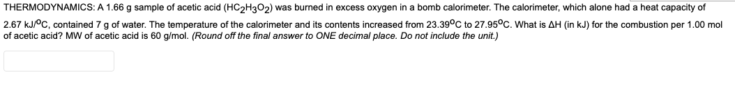 THERMODYNAMICS: A 1.66 g sample of acetic acid (HC2H302) was burned in excess oxygen in a bomb calorimeter. The calorimeter, which alone had a heat capacity of
2.67 KJ°C, contained 7 g of water. The temperature of the calorimeter and its contents increased from 23.39°C to 27.95°C. What is AH (in kJ) for the combustion per 1.00 mol
of acetic acid? MW of acetic acid is 60 g/mol. (Round off the final answer to ONE decimal place. Do not include the unit.)
