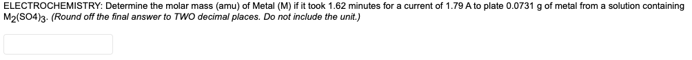 ELECTROCHEMISTRY: Determine the molar mass (amu) of Metal (M) if it took 1.62 minutes for a current of 1.79 A to plate 0.0731 g of metal from a solution containing
M2(SO4)3. (Round off the final answer to TWO decimal places. Do not include the unit.)
