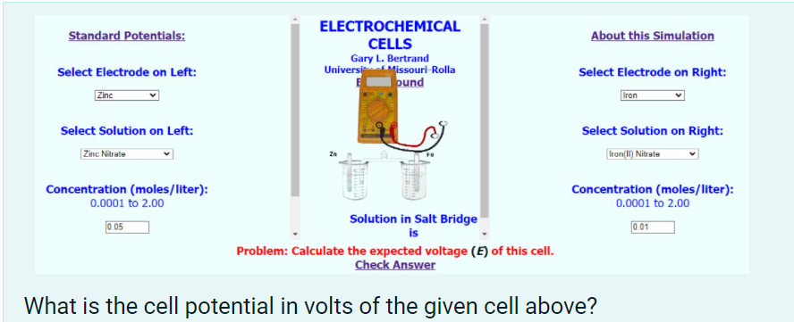 ELECTROCHEMICAL
Standard Potentials:
About this Simulation
CELLS
Gary L. Bertrand
UniversiMissouri-Rolla
ound
Select Electrode on Left:
Select Electrode on Right:
Zine
Iron
Select Solution on Left:
Select Solution on Right:
Zinc Nitrate
Iron(I) Nitrate
Concentration (moles/liter):
0.0001 to 2.00
Concentration (moles/liter):
0.0001 to 2.00
Solution in Salt Bridge
is
0.05
0.01
Problem: Calculate the expected voltage (E) of this cell.
Check Answer
What is the cell potential in volts of the given cell above?
