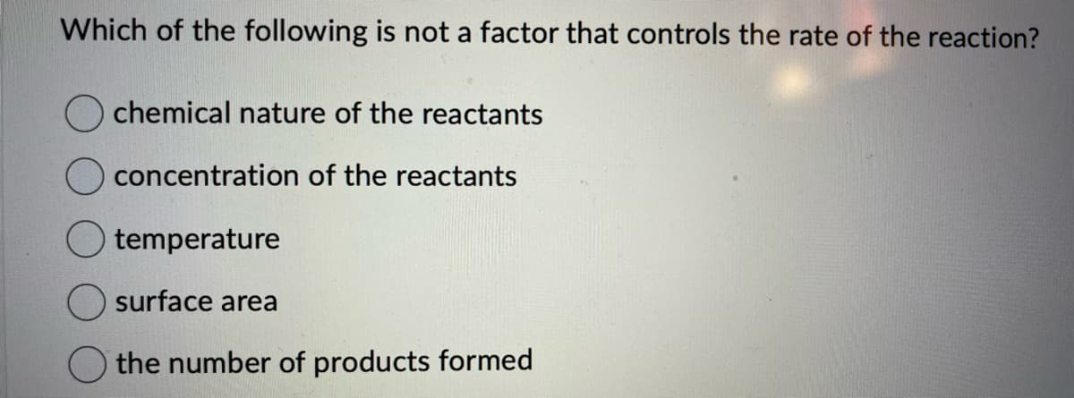 Which of the following is not a factor that controls the rate of the reaction?
chemical nature of the reactants
concentration of the reactants
temperature
surface area
the number of products formed