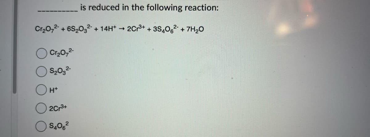 is reduced in the following reaction:
Cr₂O72- + 6S203² + 14H+ → 2Cr³+ + 3S406² +7H₂O
Cr₂O7²-
S₂03²-
H+
2Cr3+
S406²