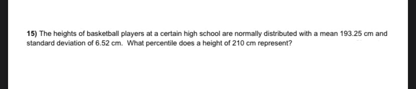 15) The heights of basketball players at a certain high school are normally distributed with a mean 193.25 cm and
standard deviation of 6.52 cm. What percentile does a height of 210 cm represent?