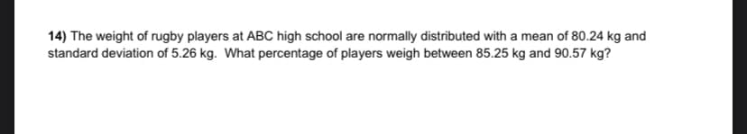 14) The weight of rugby players at ABC high school are normally distributed with a mean of 80.24 kg and
standard deviation of 5.26 kg. What percentage of players weigh between 85.25 kg and 90.57 kg?