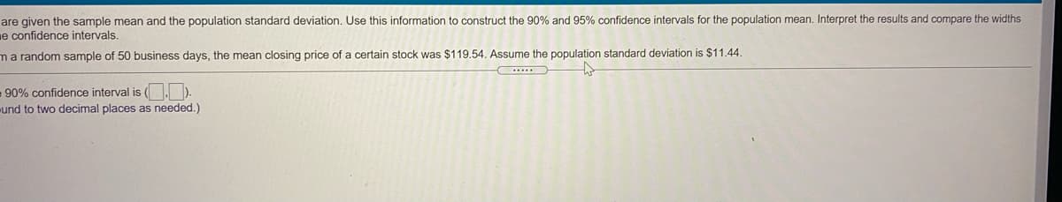 are given the sample mean and the population standard deviation. Use this information to construct the 90% and 95% confidence intervals for the population mean. Interpret the results and compare the widths
e confidence intervals.
ma random sample of 50 business days, the mean closing price of a certain stock was $119.54. Assume the population standard deviation is $11.44.
.....
- 90% confidence interval is (. ).
und to two decimal places as needed.)
