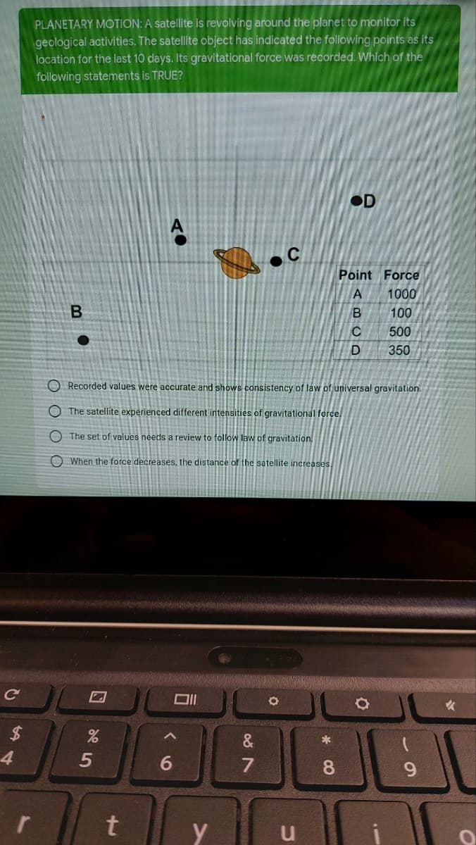 C
$
54
r
PLANETARY MOTION: A satellite is revolving around the planet to monitor its
geological activities. The satellite object has indicated the following points as its
location for the last 10 days. Its gravitational force was recorded. Which of the
following statements is TRUE?
OD
Point Force
1000
B
100
500
350
Recorded values were accurate and shows consistency of law of universal gravitation.
The satellite experienced different intensities of gravitational force
The set of values needs a review to follow law of gravitation
When the force decreases, the distance of the satellite increases.
O
%
5
t
6
y
&
87
u
*
8
ABCD
O
-
9
O