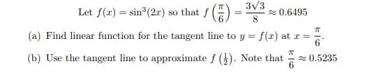 3V3
Let f(x) = sin (2r) so that f () =
2 0.6495
(a) Find linear function for the tangent line to y = f(x) at r =
(b) Use the tangent line to approximate f (). Note that
2 0.5235
