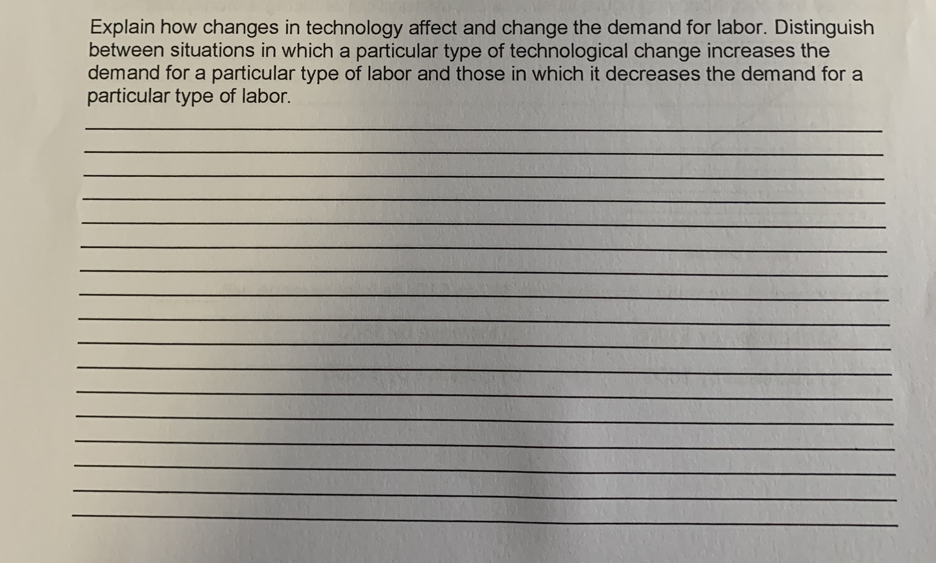 Explain how changes in technology affect and change the demand for labor. Distinguish
between situations in which a particular type of technological change increases the
demand for a particular type of labor and those in which it decreases the demand for a
particular type of labor.
