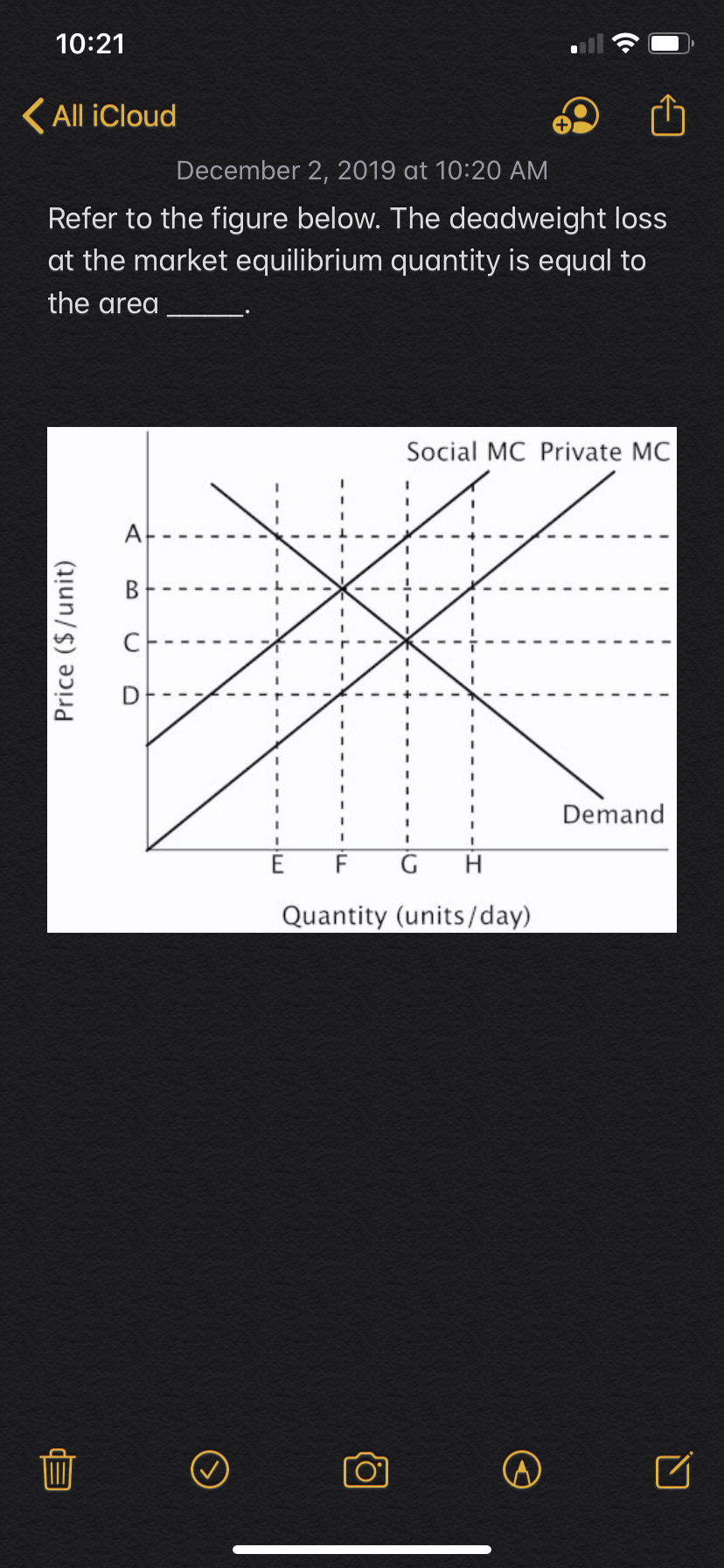 10:21
All iCloud
December 2, 2019 at 10:20 AM
Refer to the figure below. The deadweight loss
at the market equilibrium quantity is equal to
the area
Social MC Private MC
A
В
Demand
G
E
F
н
Quantity (units/day)
Price ($/unit)
