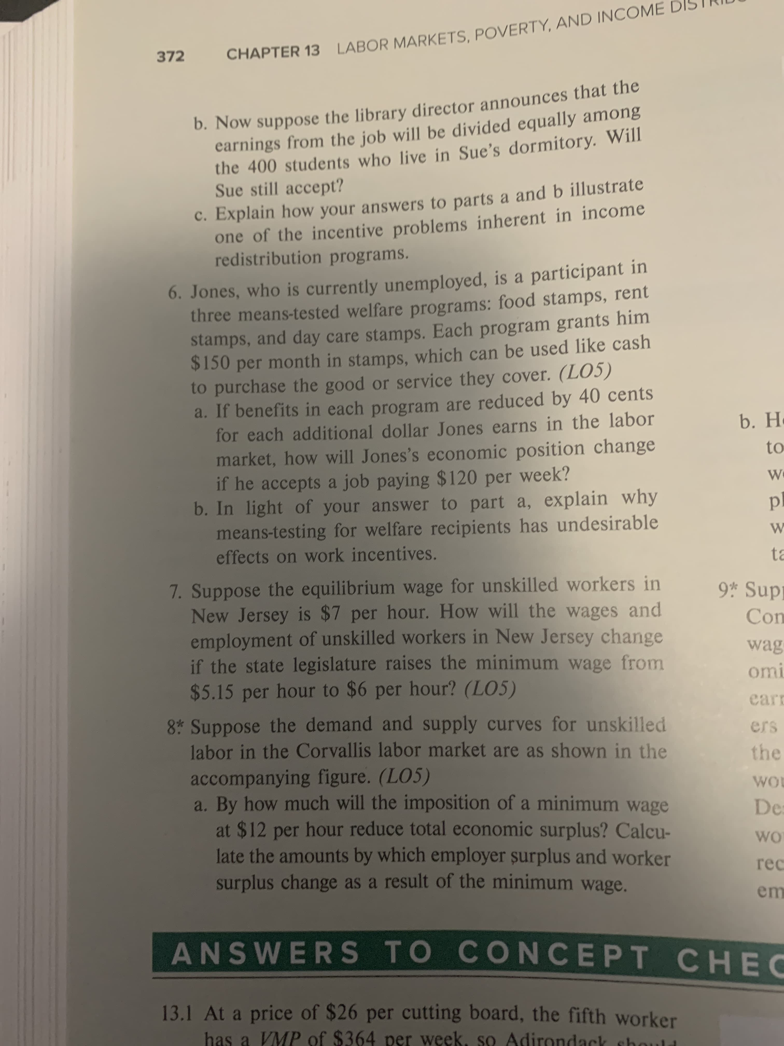 LABOR MARKETS, POVERTY, AND INCOME
372
CHAPTER 13
b. Now suppose the library director announces that the
earnings from the job will be divided equally among
the 400 students who live in Sue's dormitory. Will
Sue still accept?
C. Explain how your answers to parts a and b illustrate
one of the incentive problems inherent in income
redistribution programs.
6. Jones, who is currently unemployed, is a participant in
three means-tested welfare programs: food stamps, rent
stamps, and day care stamps. Each program grants him
$150 per month in stamps, which can be used like cash
to purchase the good or service they cover. (LO5)
a. If benefits in each program are reduced by 40 cents
for each additional dollar Jones earns in the labor
market, how will Jones's economic position change
if he accepts a job paying $120 per week?
b. In light of your answer to part a, explain why
means-testing for welfare recipients has undesirable
b.H
to
W
p
W
effects on work incentives.
ta
7. Suppose the equilibrium wage for unskilled workers in
New Jersey is $7 per hour. How will the wages and
employment of unskilled workers in New Jersey change
if the state legislature raises the minimum wage from
$5.15 per hour to $6 per hour? (LO5)
9 Sup
Con
wag
omi
ear
8 Suppose the demand and supply curves for unskilled
labor in the Corvallis labor market are as shown in the
accompanying figure. (LO5)
By how much will the imposition of a minimum wage
at $12 per hour reduce total economic surplus? Calcu-
late the amounts by which employer surplus and worker
surplus change as a result of the minimum wage.
ers
the
Wo
De
wo
гeс
em
ANSWERS TO CONCEPT CHEC
13.1 At a price of $26 per cutting board, the fifth worker
has a VMP of $364 per week, so Adirondack sho
