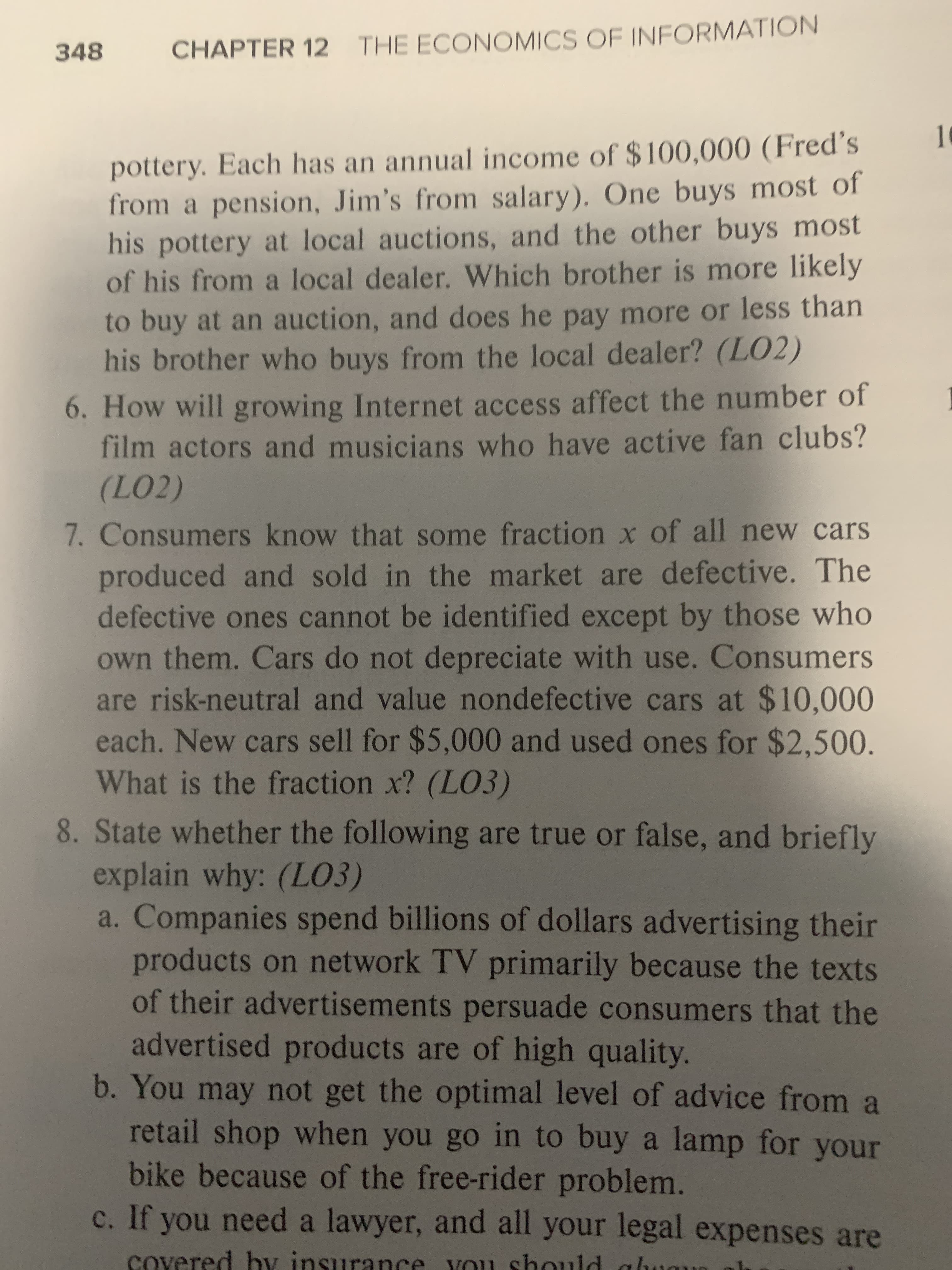 CHAPTER 12 THE ECONOMICS OF INFORMATION
348
pottery. Each has an annual income of $100,000 (Fred's
from a pension, Jim's from salary). One buys most of
his pottery at local auctions, and the other buys most
of his from a local dealer. Which brother is more likely
to buy at an auction, and does he pay more or less than
his brother who buys from the local dealer? (LO2)
6. How will growing Internet access affect the number of
film actors and musicians who have active fan clubs?
(LO2)
7. Consumers know that some fraction x of all new cars
produced and sold in the market are defective. The
defective ones cannot be identified except by those who
own them. Cars do not depreciate with use. Consumers
are risk-neutral and value nondefective cars at $10,000
each. New cars sell for $5,000 and used ones for $2,500.
What is the fraction x? (LO3)
8. State whether the following are true or false, and briefly
explain why: (LO3)
a. Companies spend billions of dollars advertising their
products on network TV primarily because the texts
of their advertisements persuade consumers that the
advertised products are of high quality.
b. You may not get the optimal level of advice from a
retail shop when you go in to buy a lamp for your
bike because of the free-rider problem.
c. If you need a lawyer, and all your legal expenses are
covered hy insurance YOu should
