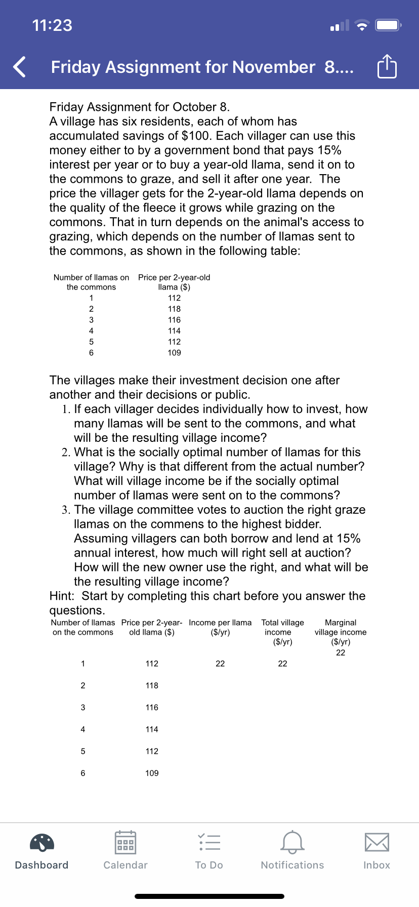 11:23
Friday Assignment for November 8....
Friday Assignment for October 8
A village has six residents, each of whom has
accumulated savings of $100. Each villager can use this
money either to by a government bond that pays 15%
interest per year or to buy a year-old llama, send it on to
the commons to graze, and sell it after one year. The
price the villager gets for the 2-year-old llama depends on
the quality of the fleece it grows while grazing on the
commons. That in turn depends on the animal's access to
grazing, which depends on the number of llamas sent to
the commons, as shown in the following table:
Number of llamas on
Price per 2-year-old
llama (S)
the commons
112
2
118
116
4.
114
5
112
6
109
The villages make their investment decision one after
another and their decisionss or public.
1. If each villager decides individually how to invest, how
many llamas will be sent to the commons, and what
will be the resulting village income?
2. What is the socially optimal number of llamas for this
village? Why is that different from the actual number?
What will village income be if the socially optimal
number of llamas were sent on to the commons?
3. The village committee votes to auction the right graze
llamas on the commens to the highest bidder.
Assuming villagers can both borrow and lend at 15%
annual interest, how much will right sell at auction?
How will the new owner use the right, and what will be
the resulting village income?
Hint: Start by completing this chart before you answer the
questions
Number of llamas Price per 2-year- Income per llama
old llama ($)
Total village
income
Marginal
village income
($/yr)
on the commons
($/yr)
($/yr)
22
1
112
22
22
2
118
116
3
4
114
5
112
6
109
Dashboard
Calendar
Notifications
Inbox
To Do
