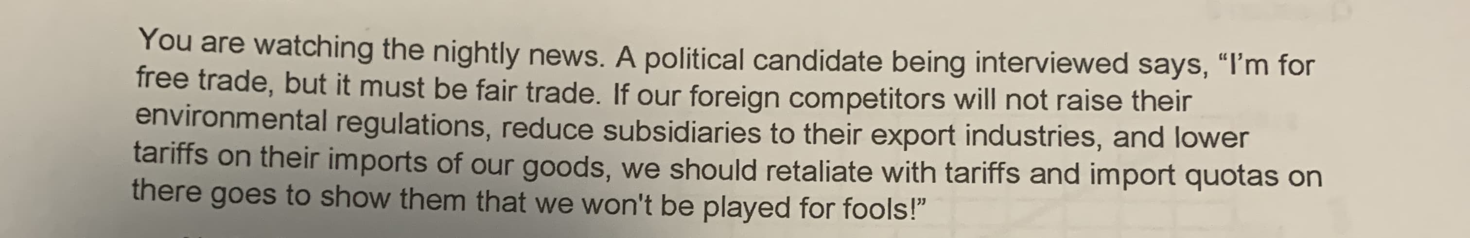 You are watching the nightly news. A political candidate being interviewed says, "I'm for
free trade, but it must be fair trade. If our foreign competitors will not raise their
environmental regulations, reduce subsidiaries to their export industries, and lower
tariffs on their imports of our goods, we should retaliate with tariffs and import quotas on
there goes to show them that we won't be played for fools!"
