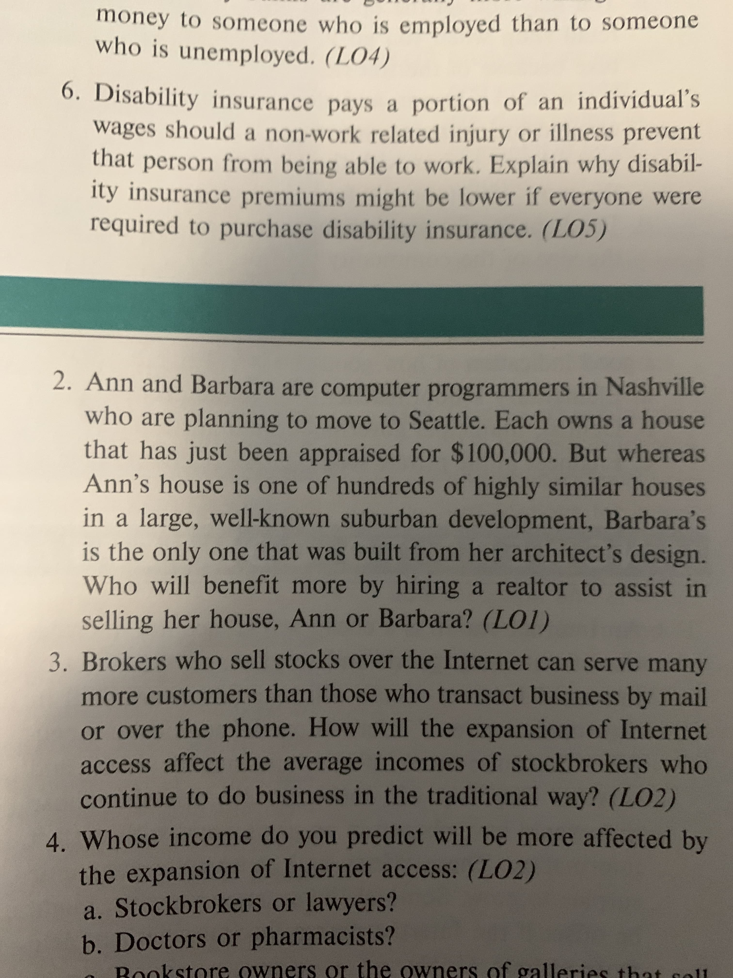 money to someone who is employed than to someone
who is unemployed. (LO4)
O. Disability insurance pays a portion of an individual's
wages should a non-work related injury or illness prevent
that person from being able to work. Explain why disabil-
ity insurance premiums might be lower if everyone were
required to purchase disability insurance. (LO5)
2. Ann and Barbara are computer programmers in Nashville
who are planning to move to Seattle. Each owns a house
that has just been appraised for $100,000. But whereas
Ann's house is one of hundreds of highly similar houses
in a large, well-known suburban development, Barbara's
is the only one that was built from her architect's design.
Who will benefit more by hiring a realtor to assist in
selling her house, Ann or Barbara? (LO1)
3. Brokers who sell stocks over the Internet can serve many
more customers than those who transact business by mail
or over the phone. How will the expansion of Internet
access affect the average incomes of stockbrokers who
continue to do business in the traditional way? (LO2)
4. Whose income do you predict will be more affected by
the expansion of Internet access: (LO2)
a. Stockbrokers or lawyers?
b. Doctors or pharmacists?
Rookstore owners or the owners of galleries that sell
