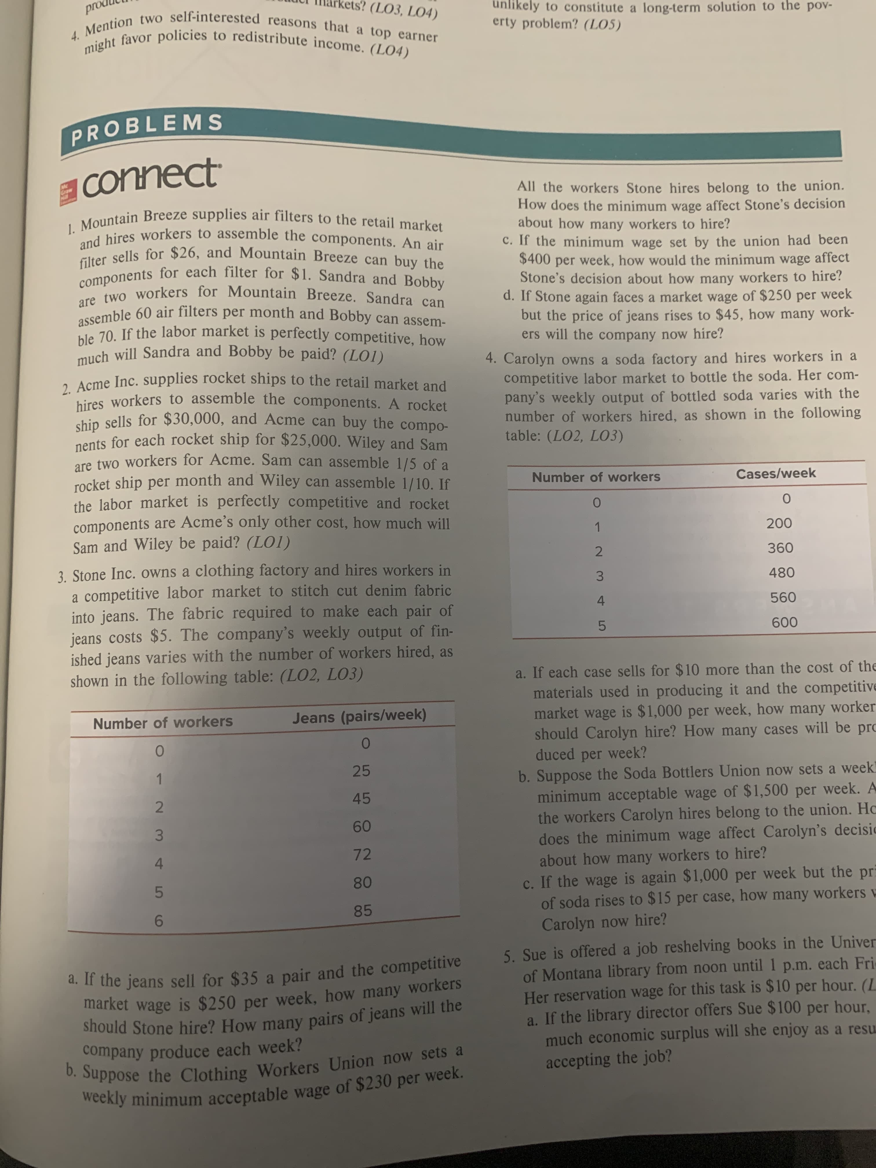 pro
s? (LO3, LO4)
unlikely to constitute a long-term solution to the pov-
erty problem? (LO5)
4. Mention two self-interested reasons that a top earner
might favor policies to redistribute income. (LO4)
PROBLEMS
connect
Graw
All the workers Stone hires belong to the union.
How does the minimum wage affect Stone's decision
about how many workers to hire?
C. If the minimum wage set by the union had been
$400 per week, how would the minimum wage affect
Stone's decision about how many workers to hire?
d. If Stone again faces a market wage of $250 per week
but the price of jeans rises to $45, how many work-
ers will the company now hire?
1.Mountain Breeze supplies air filters to the retail market
and hires workers to assemble the components. An air
filter sells for $26, and Mountain Breeze can buy the
components for each filter for $1. Sandra and Bobby
are two workers for Mountain Breeze. Sandra can
assemble 60 air filters per month and Bobby can assem-
ble 70. If the labor market is perfectly competitive, how
much will Sandra and Bobby be paid? (LO1)
4. Carolyn owns a soda factory and hires workers in a
competitive labor market to bottle the soda. Her com-
pany's weekly output of bottled soda varies with the
number of workers hired, as shown in the following
table: (LO2, LO3)
2. Acme Inc. supplies rocket ships to the retail market and
hires workers to assemble the components. A rocket
ship sells for $30,000, and Acme can buy the compo-
nents for each rocket ship for $25,000. Wiley and Sam
are two workers for Acme. Sam can assemble 1/5 of a
rocket ship per month and Wiley can assemble 1/10. If
the labor market is perfectly competitive and rocket
components are Acme's only other cost, how much will
Sam and Wiley be paid? (LO1)
Number of workers
Cases/week
200
360
3. Stone Inc. owns a clothing factory and hires workers in
a competitive labor market to stitch cut denim fabric
into jeans. The fabric required to make each pair of
jeans costs $5. The company's weekly output of fin-
ished jeans varies with the number of workers hired, as
shown in the following table: (LO2, LO3)
480
560
5
600
a. If each case sells for $10 more than the cost of the
materials used in producing it and the competitive
wage is $1,000 per week, how many worker
should Carolyn hire? How many cases will be pro
Jeans (pairs/week)
Number of workers
market
week?
duced
per
25
1
b.Suppose the Soda Bottlers Union now sets a week
minimum acceptable wage of $1,500 per week. A
the workers Carolyn hires belong to the union. Ho
does the minimum wage affect Carolyn's decisic
about how many workers to hire?
c. If the wage is again $1,000 per week but the pr
of soda rises to $15 per case, how many workers
Carolyn now hire?
45
60
72
80
5
85
6
5. Sue is offered a job reshelving books in the Univer
of Montana library from noon until 1 p.m. each Fri
Her reservation wage for this task is $10 per hour. (L
a. If the library director offers Sue $100 per hour
much economic surplus will she enjoy as a resu
accepting the job?
d. It the jeans sell for $35 a pair and the competitive
market wage is $250 per week, how many workers
Should Stone hire? How many pairs of jeans will the
company produce each week?
b. Suppose the Clothing Workers Union now sets a
weekly minimum acceptable wage of $230 per week.
1 23
4
2 34
LO

