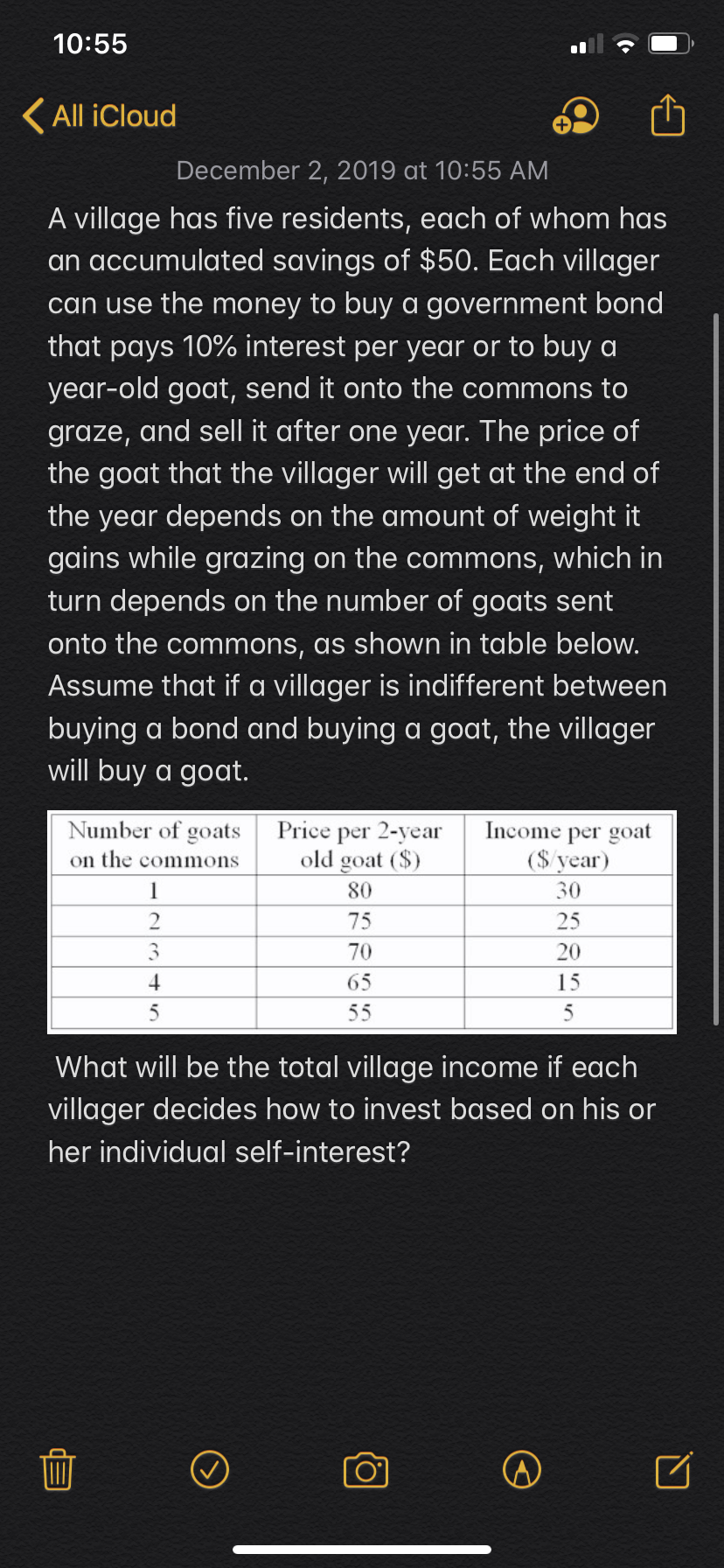 10:55
All iCloud
December 2, 2019 at 10:55 AM
A village has five residents, each of whom has
an accumulated savings of $50. Each villager
can use the money to buy a government bond
that pays 10% interest per year or to buy a
year-old goat, send it onto the commons to
graze, and sell it after one year. The price of
the goat that the villager will get at the end of
the year depends on the amount of weight it
gains while grazing on the commons, which in
turn depends on the number of goats sent
onto the commons, as shown in table below.
Assume that if a villager is indifferent between
buying a bond and buying a goat, the villager
will buy a goat.
Number of goats
Income per goat
($vear
Price per 2-year
old goat (S)
on the commons
80
30
1
2
75
25
3
70
20
65
15
5
55
5
What will be the total village income if each
villager decides how to invest based on his or
her individual self-interest?
