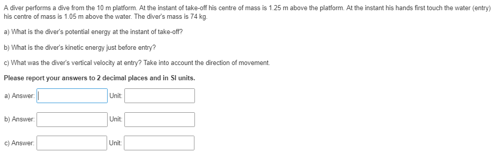 A diver performs a dive from the 10 m platform. At the instant of take-off his centre of mass is 1.25 m above the platform. At the instant his hands first touch the water (entry)
his centre of mass is 1.05 m above the water. The diver's mass is 74 kg.
a) What is the diver's potential energy at the instant of take-off?
b) What is the diver's kinetic energy just before entry?
c) What was the diver's vertical velocity at entry? Take into account the direction of movement.
Please report your answers to 2 decimal places and in Sl units.
a) Answer:
Unit:
b) Answer:
Unit:
c) Answer:
Unit:
