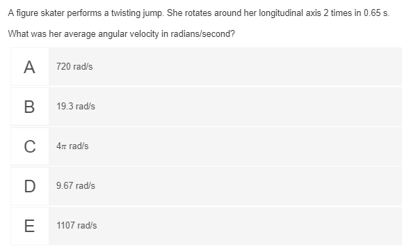 A figure skater performs a twisting jump. She rotates around her longitudinal axis 2 times in 0.65 s.
What was her average angular velocity in radians/second?
A
720 rad/s
B
19.3 rad/s
C
4 rad/s
D
9.67 rad/s
E
1107 rad/s
