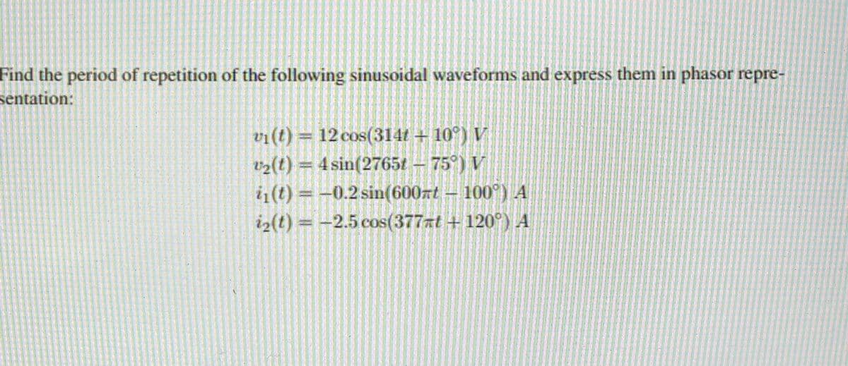 Find the period of repetition of the following sinusoidal waveforms and express them in phasor repre-
sentation:
vi(t) = 12 cos(314t + 10°) V
v2(t) = 4 sin(2765t – 75°) V
i1(t) = -0.2 sin(600zt – 100°) A
i2(t) = -2.5 cos(377at + 120°) A
