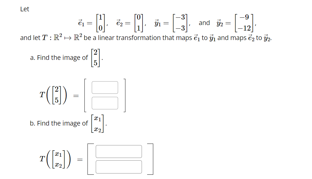 Let
-9
and 72 =
-12]
and let T: R² R2 be a linear transformation that maps ₁ to ₁ and maps e2 to 2.
a. Find the image of
T([3])
e₁ =
T([22])
=
b. Find the image of
H
[1]
=
7₁
=