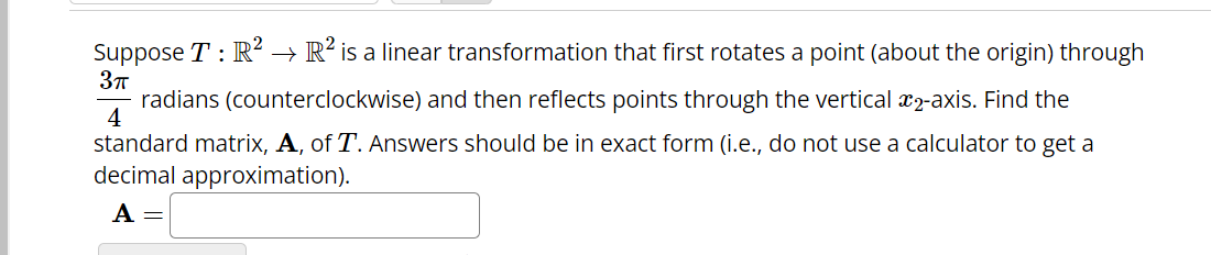 3π
Suppose T : R² → R² is a linear transformation that first rotates a point (about the origin) through
radians (counterclockwise) and then reflects points through the vertical 2-axis. Find the
standard matrix, A, of T. Answers should be in exact form (i.e., do not use a calculator to get a
decimal approximation).
4
A =