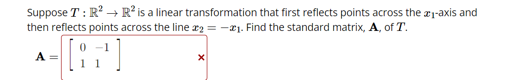 Suppose T: R² R² is a linear transformation that first reflects points across the ₁-axis and
then reflects points across the line x2 = -₁. Find the standard matrix, A, of T.
[+]
A