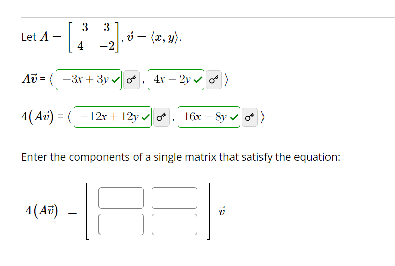 Let A
Av=
=
4(Av)
=
-3
[73]
4
-2
4(Av)
‚ v = (x, y).
-3x + 3y ✔ or
=
4x - 2y✔ 0)
-12x+12y ✓ O 16x-8y)
Enter the components of a single matrix that satisfy the equation:
I
12
v