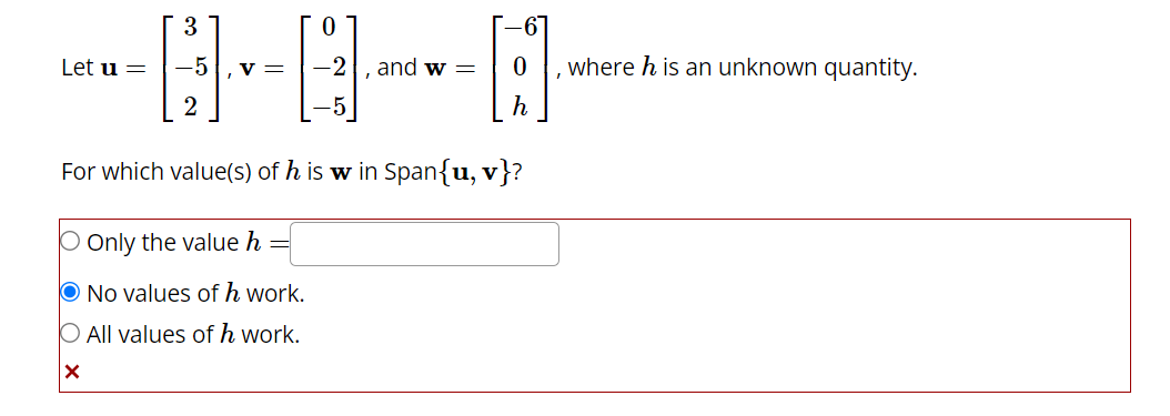 Let u =
3
-5 V =
2
0
and w =
For which value(s) of his w in Span{u, v}?
Only the value h
O No values of h work.
O All values of h work.
X
where h is an unknown quantity.