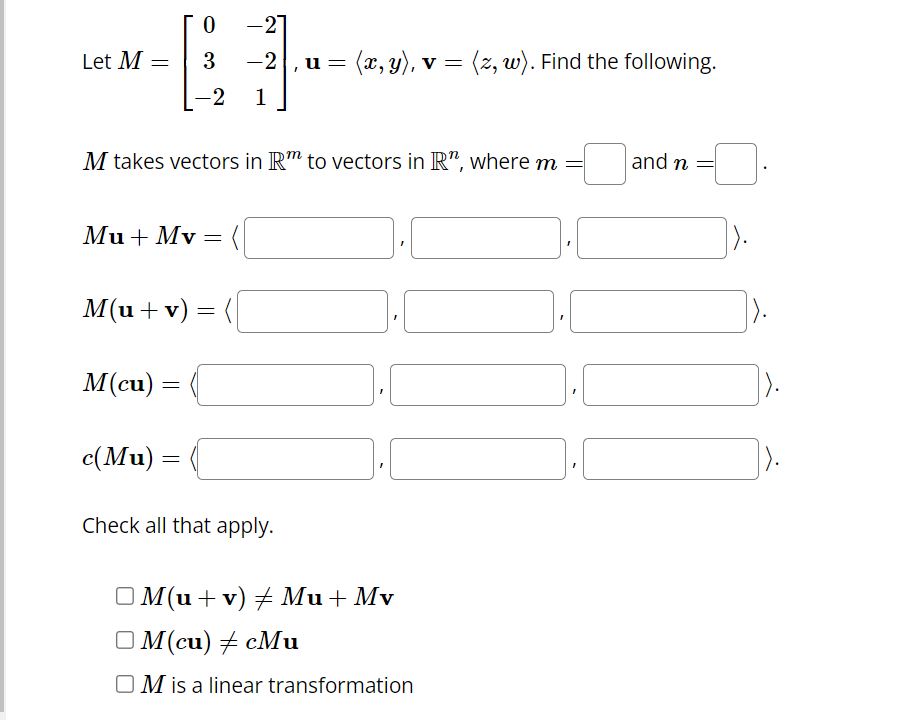 Let M =
0
3
-2
M takes vectors in Rm to vectors in R", where m
Mu + Mv = (
M(cu) =
=
M(u + v) =
=
c(Mu) =
-27
-2,u =
‚ u = (x, y), v = (z, w). Find the following.
=
1
Check all that apply.
OM(u + v) ‡ Mu + Mv
OM(cu) + cMu
OM is a linear transformation
1.0
and n