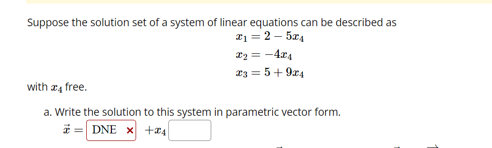 Suppose the solution set of a system of linear equations can be described as
x₁ = 2-5x4
x₂ = -4x4
x3 = 5 +9x4
with 4 free.
a. Write the solution to this system in parametric vector form.
x = DNE x+x4