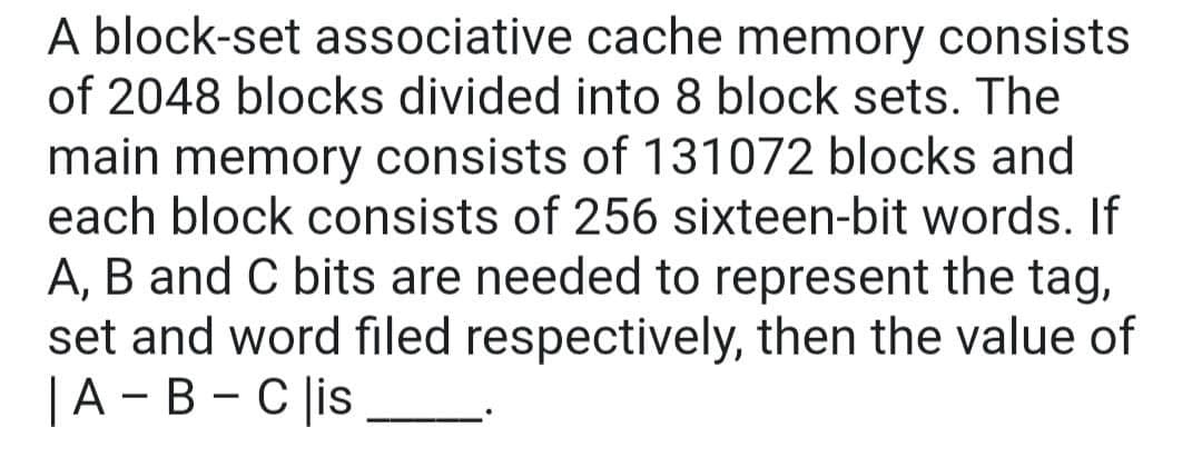 A block-set associative cache memory consists
of 2048 blocks divided into 8 block sets. The
main memory consists of 131072 blocks and
each block consists of 256 sixteen-bit words. If
A, B and C bits are needed to represent the tag,
set and word filed respectively, then the value of
|A - B - C |is _
