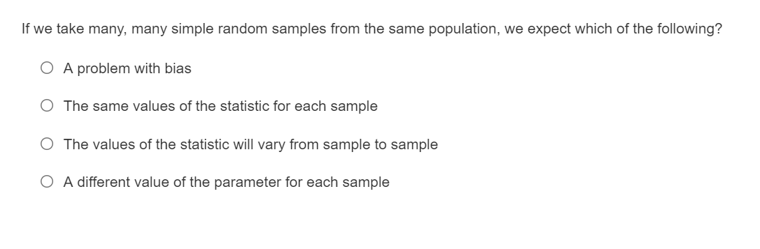 If we take many, many simple random samples from the same population, we expect which of the following?
O A problem with bias
O The same values of the statistic for each sample
O The values of the statistic will vary from sample to sample
O A different value of the parameter for each sample
