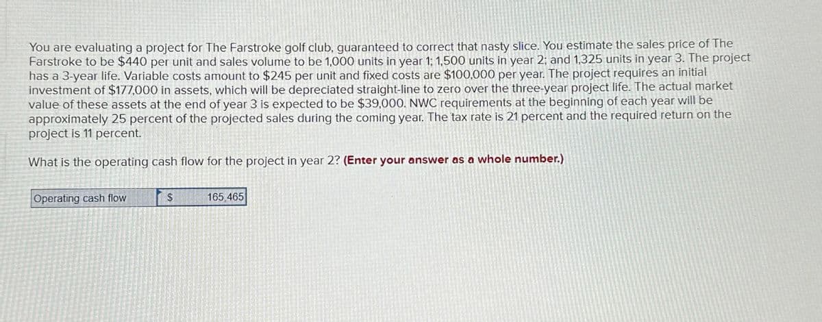 You are evaluating a project for The Farstroke golf club, guaranteed to correct that nasty slice. You estimate the sales price of The
Farstroke to be $440 per unit and sales volume to be 1,000 units in year 1: 1,500 units in year 2; and 1,325 units in year 3. The project
has a 3-year life. Variable costs amount to $245 per unit and fixed costs are $100,000 per year. The project requires an initial
investment of $177,000 in assets, which will be depreciated straight-line to zero over the three-year project life. The actual market
value of these assets at the end of year 3 is expected to be $39,000. NWC requirements at the beginning of each year will be
approximately 25 percent of the projected sales during the coming year. The tax rate is 21 percent and the required return on the
project is 11 percent.
What is the operating cash flow for the project in year 2? (Enter your answer as a whole number.)
Operating cash flow
$
165.465