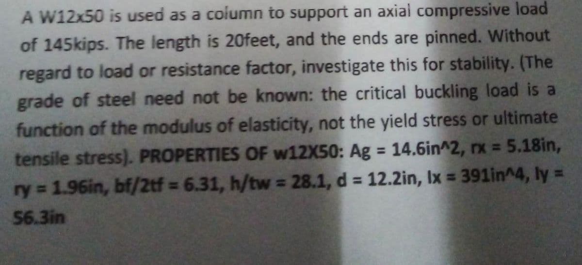 A W12x50 is used as a column to support an axial compressive load
of 145kips. The length is 20feet, and the ends are pinned. Without
regard to load or resistance factor, investigate this for stability. (The
grade of steel need not be known: the critical buckling load is a
function of the modulus of elasticity, not the yield stress or ultimate
tensile stress). PROPERTIES OF w12X50: Ag = 14.6in^2, rx = 5.18in,
ry = 1.96in, bf/2tf = 6.31, h/tw = 28.1, d = 12.2in, Ix = 391in^4, ly =
56.3in