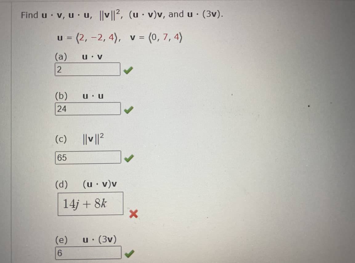 Find u v, uu, |v||2, (u v)v, and u. (3v).
.
u = (2, -2, 4), v = (0,7, 4)
(a)
2
(b)
24
(c)
65
(d)
U. V
(e)
6
UU
||v||²
(u.v)v
14j + 8k
1. (3v)
U.
X