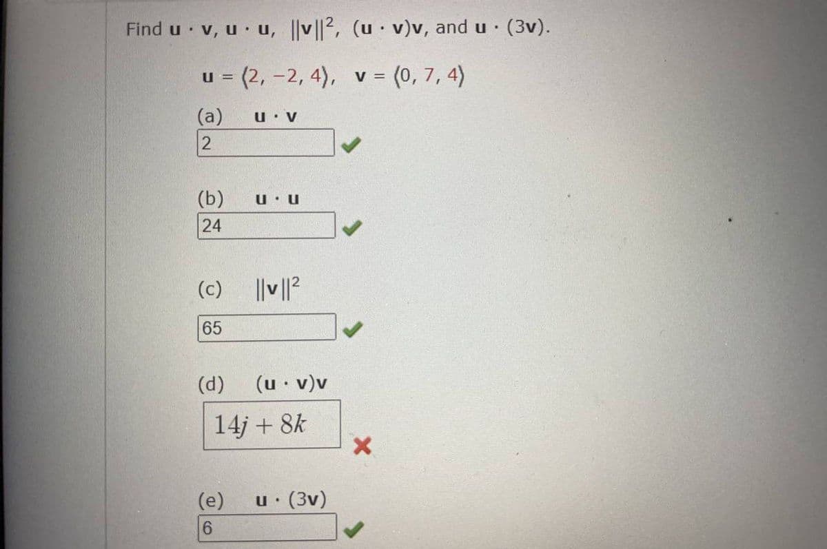 Find u v, u u, |v||2, (u v)v, and u. (3v).
.
.
u = (2, -2, 4), v = (0, 7, 4)
(a)
2
(b)
24
(c)
65
(d)
U V
(e)
6
U U
||v||²
(u. v)v
14j+ 8k
u. (3V)
X