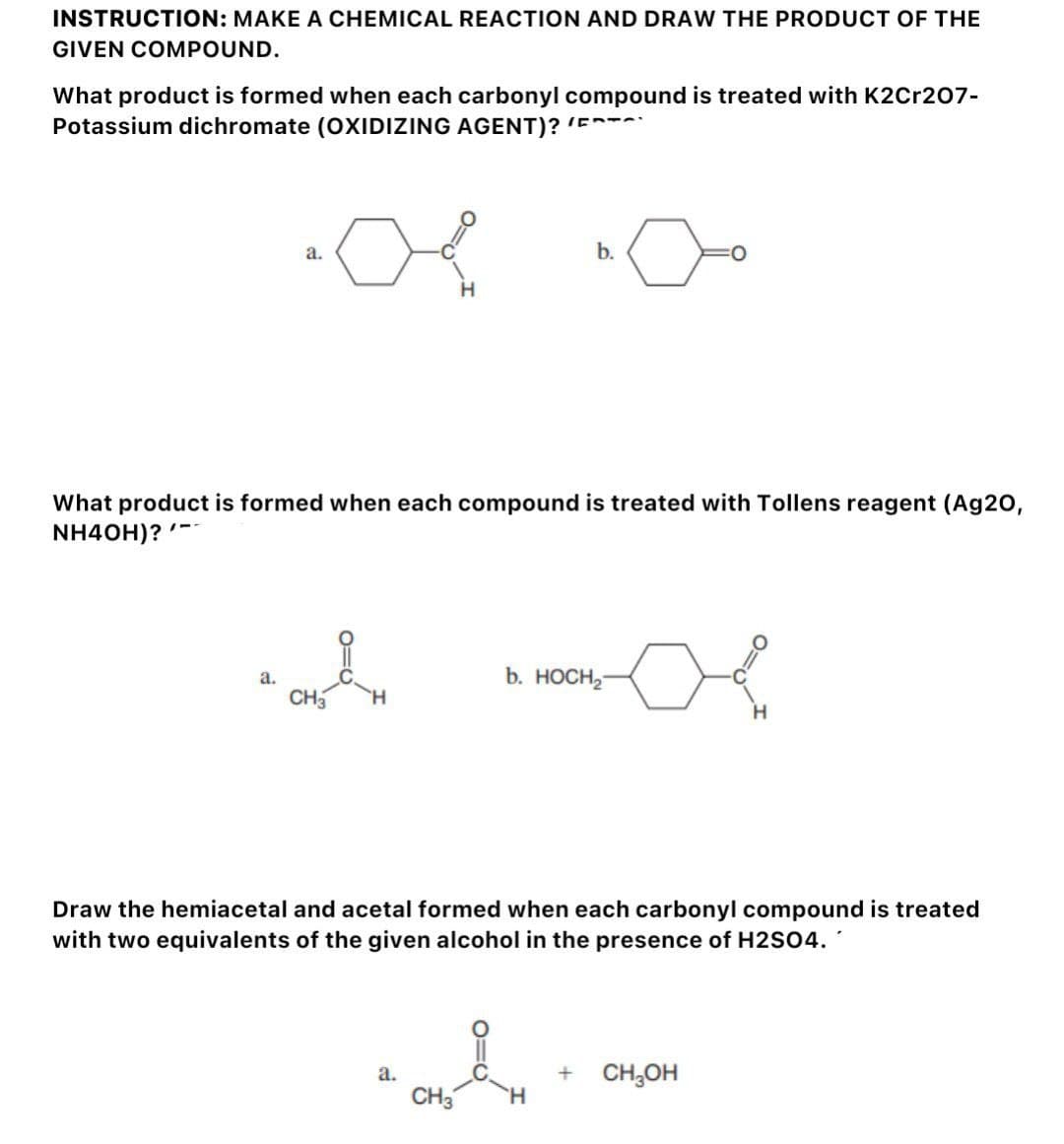 INSTRUCTION: MAKE A CHEMICAL REACTION AND DRAW THE PRODUCT OF THE
GIVEN COMPOUND.
What product is formed when each carbonyl compound is treated with K2Cr207-
Potassium dichromate (OXIDIZING AGENT)? (
--
a.
a.
What product is formed when each compound is treated with Tollens reagent (Ag20,
NH4OH)?
CH3
H
a.
b.
b. HOCH₂
Draw the hemiacetal and acetal formed when each carbonyl compound is treated
with two equivalents of the given alcohol in the presence of H2SO4.
CH3 H
H
+ CH₂OH