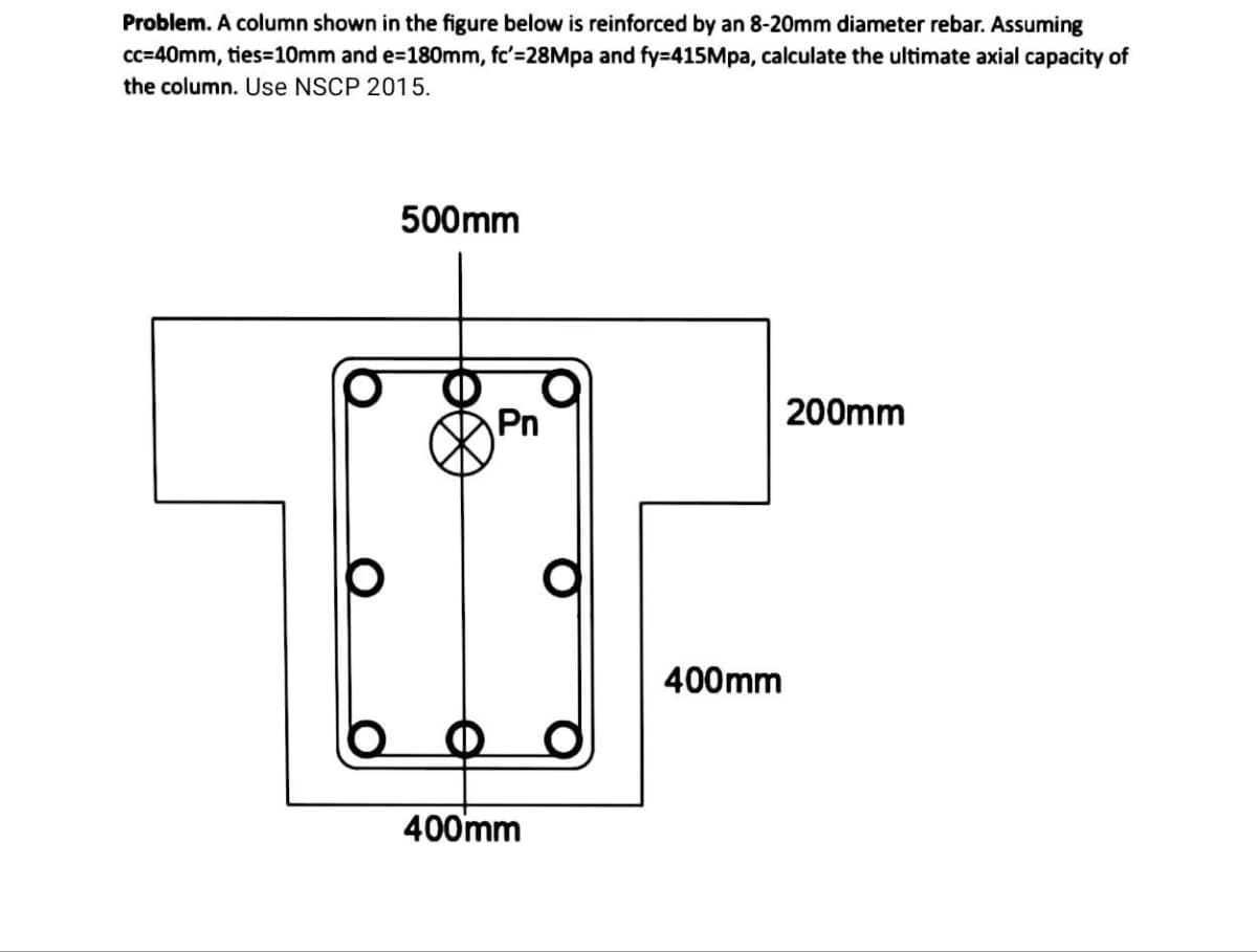 Problem. A column shown in the figure below is reinforced by an 8-20mm diameter rebar. Assuming
cc=40mm, ties=10mm and e=180mm, fc'=28Mpa and fy=415Mpa, calculate the ultimate axial capacity of
the column. Use NSCP 2015.
O
500mm
Pn
400mm
400mm
200mm