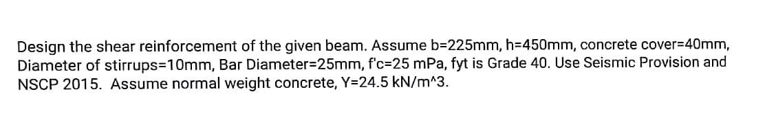 Design the shear reinforcement of the given beam. Assume b=225mm, h=450mm, concrete cover=40mm,
Diameter of stirrups=10mm, Bar Diameter=25mm, f'c-25 mPa, fyt is Grade 40. Use Seismic Provision and
NSCP 2015. Assume normal weight concrete, Y=24.5 kN/m^3.