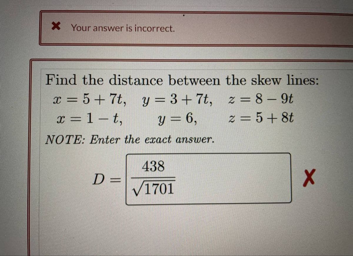 X Your answer is incorrect.
Find the distance between the skew lines:
x = 5+7t, y = 3+7t,
z = 8-9t
x = 1-t,
y = 6,
2 = 5+8t
NOTE: Enter the exact answer.
D=
438
√1701
X