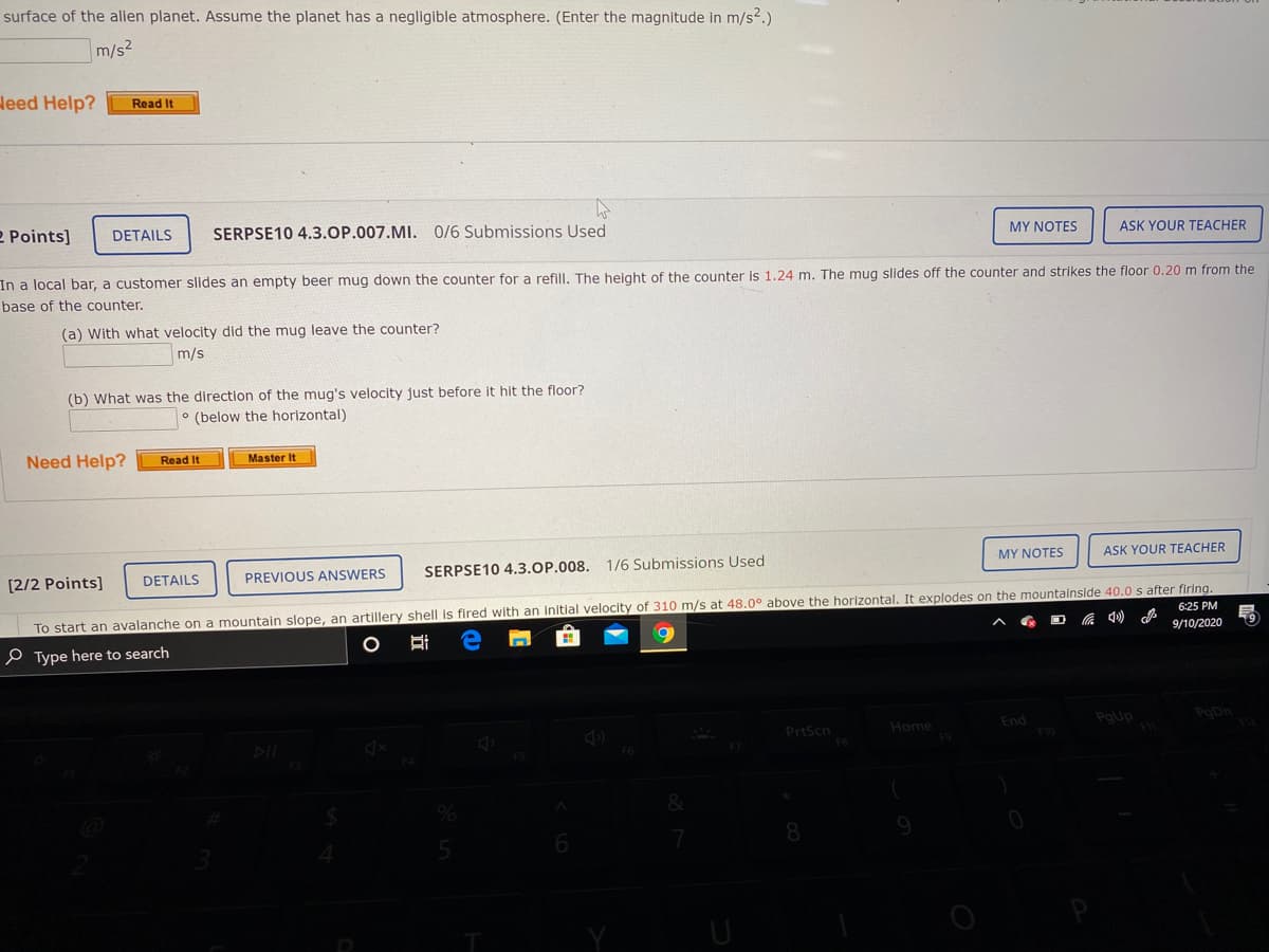 surface of the alien planet. Assume the planet has a negligible atmosphere. (Enter the magnitude in m/s?.)
m/s2
Heed Help?
Read It
MY NOTES
ASK YOUR TEACHER
2 Points]
SERPSE10 4.3.OP.007.MI. 0/6 Submissions Used
DETAILS
In a local bar, a customer slides an empty beer mug down the counter for a refill. The helght of the counter is 1.24 m. The mug slides off the counter and strikes the floor 0.20m from the
base of the counter.
(a) With what velocity did the mug leave the counter?
m/s
(b) What was the direction of the mug's velocity just before it hit the floor?
° (below the horizontal)
Need Help?
Read It
Master It
MY NOTES
ASK YOUR TEACHER
SERPSE10 4.3.OP.008. 1/6 Submissions Used
DETAILS
PREVIOUS ANSWERS
[2/2 Points]
To start an avalanche on a mountain slope, an artillery shell is fired with an initial velocity of 310 m/s at 48.0° above the horizontal. It explodes on the mountalnside 40.0 s after firing.
9/10/2020
6:25 PM
の
e Type here to search
PoUp
PoDn
End
PrtScn
Home
8.
