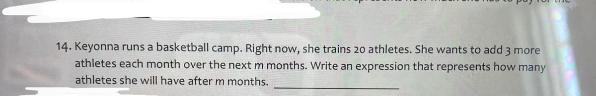 14. Keyonna runs a basketball camp. Right now, she trains 20 athletes. She wants to add 3 more
athletes each month over the next m months. Write an expression that represents how many
athletes she will have afterm months.
