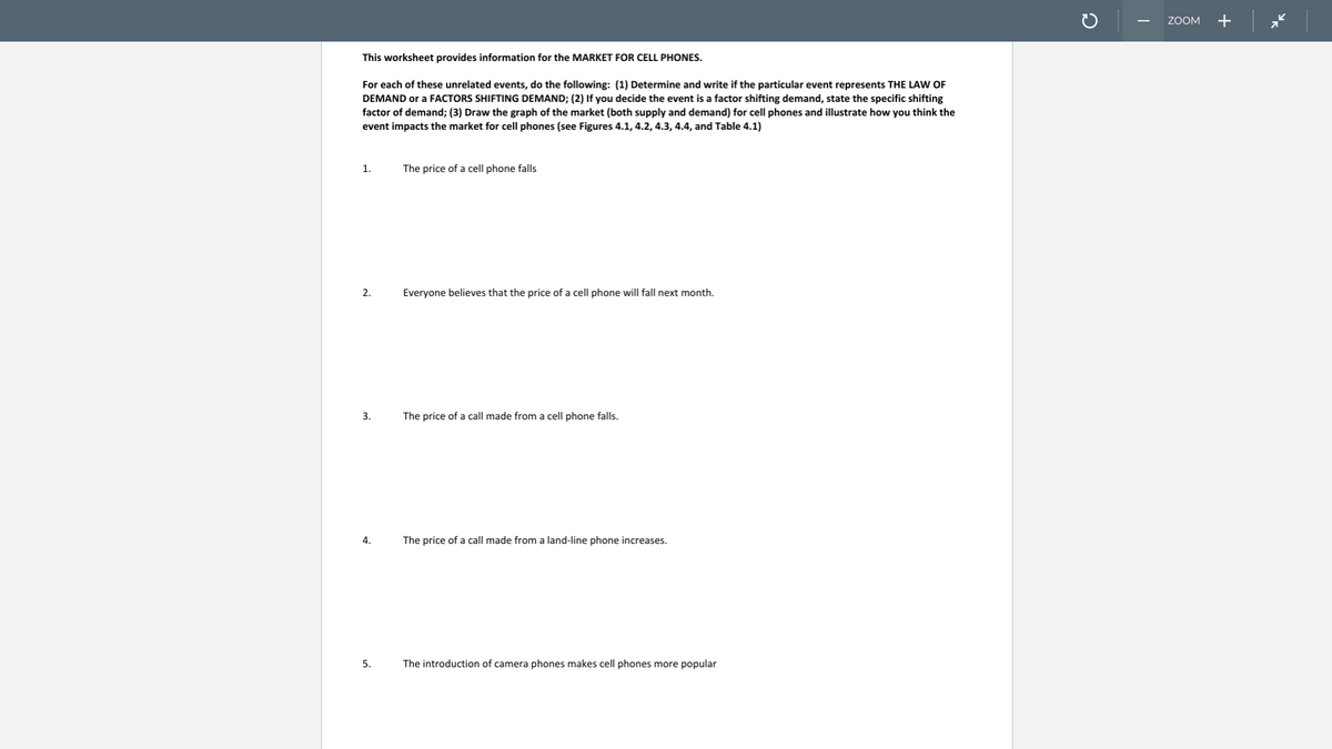 ZOOM
+
This worksheet provides information for the MARKET FOR CELL PHONES.
For each of these unrelated events, do the following: (1) Determine and write if the particular event represents THE LAW OF
DEMAND or a FACTORS SHIFTING DEMAND; (2) If you decide the event is a factor shifting demand, state the specific shifting
factor of demand; (3) Draw the graph of the market (both supply and demand) for cell phones and illustrate how you think the
event impacts the market for cell phones (see Figures 4.1, 4.2, 4.3, 4.4, and Table 4.1)
1.
The price of a cell phone falls
2.
Everyone believes that the price of a cell phone will fall next month.
3.
The price of a call made from a cell phone falls.
4.
The price of a call made from a land-line phone increases.
5.
The introduction of camera phones makes cell phones more popular
