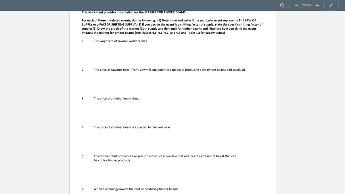 ZOOM
+
This worksheet provides information for the MARKET FOR TIMBER BEAMS.
For each of these unrelated events, do the following: (1) Determine and write if the particular event represents THE LA F
SUPPLY or a FACTOR SHIFTING SUPPLY; (2) If you decide the event is a shifting factor of supply, state the specific shifting factor of
supply; (3) Draw the graph of the market (both supply and demand) for timber beams and illustrate how you think the event
impacts the market for timber beams (see Figures 4.5, 4.6, 4.7, and 4.8 and Table 4.2 for supply issues)
1.
The wage rate of sawmill workers rises.
2.
The price of sawdust rises. (Hint: Sawmill equipment is capable of producing both timber beams and sawdust)
3.
The price of a timber beam rises.
4.
The price of a timber beam is expected to rise next year.
Environmentalists convince Congress to introduce a new law that reduces the amount of forest that can
be cut for timber products.
5.
A new technology lowers the cost of producing timber beams.
