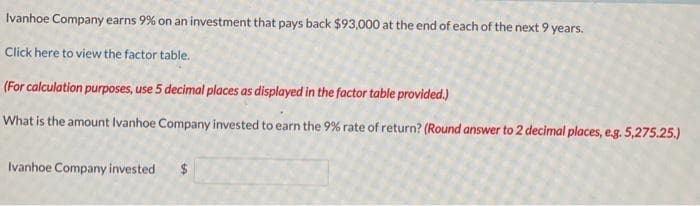 Ivanhoe Company earns 9% on an investment that pays back $93,000 at the end of each of the next 9 years.
Click here to view the factor table.
(For calculation purposes, use 5 decimal places as displayed in the factor table provided.)
What is the amount Ivanhoe Company invested to earn the 9% rate of return? (Round answer to 2 decimal places, e.g. 5,275.25.)
Ivanhoe Company invested $