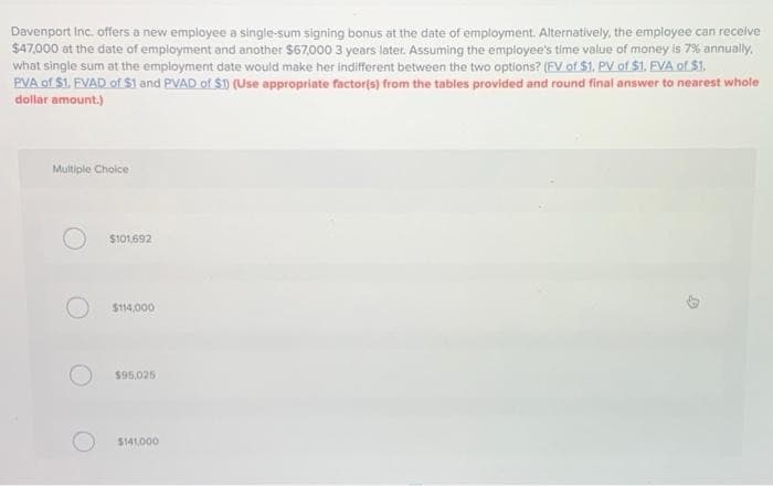 Davenport Inc. offers a new employee a single-sum signing bonus at the date of employment. Alternatively, the employee can receive
$47,000 at the date of employment and another $67,000 3 years later. Assuming the employee's time value of money is 7% annually,
what single sum at the employment date would make her indifferent between the two options? (FV of $1, PV of $1. EVA of $1.
PVA of $1. FVAD of $1 and PVAD of $1) (Use appropriate factor(s) from the tables provided and round final answer to nearest whole
dollar amount.)
Multiple Choice
$101,692
$114,000
$95,025
$141,000