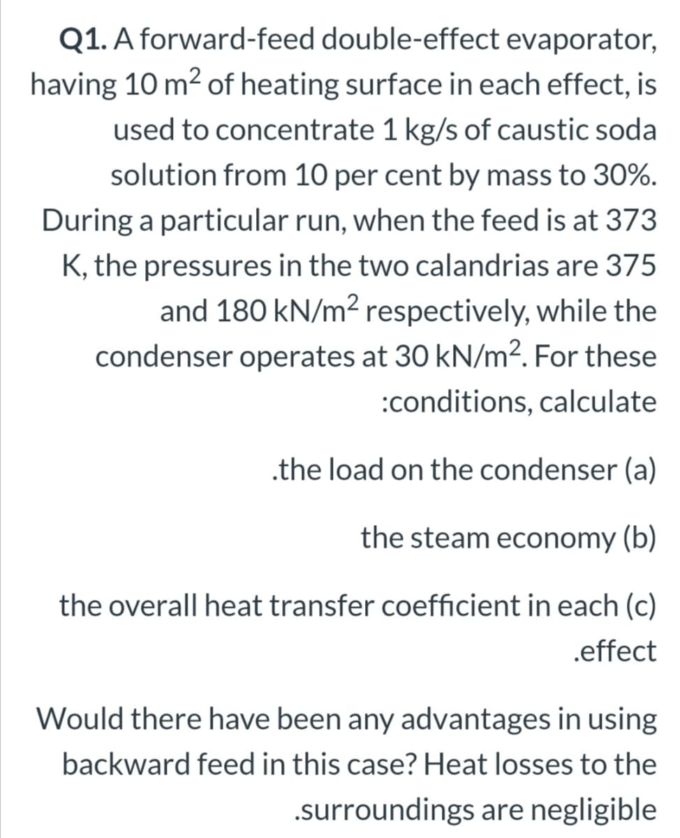 Q1. A forward-feed double-effect evaporator,
having 10 m2 of heating surface in each effect, is
used to concentrate 1 kg/s of caustic soda
solution from 10 per cent by mass to 30%.
During a particular run, when the feed is at 373
K, the pressures in the two calandrias are 375
and 180 kN/m2 respectively, while the
condenser operates at 30 kN/m². For these
:conditions, calculate
.the load on the condenser (a)
the steam economy (b)
the overall heat transfer coefficient in each (c)
.effect
Would there have been any advantages in using
backward feed in this case? Heat losses to the
.surroundings are negligible
