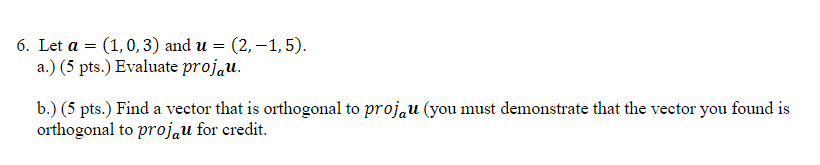 6. Let a = (1, 0,3) and u = (2,-1,5).
a.) (5 pts.) Evaluate projau.
b.) (5 pts.) Find a vector that is orthogonal to projau (you must demonstrate that the vector you found is
orthogonal to projau for credit.