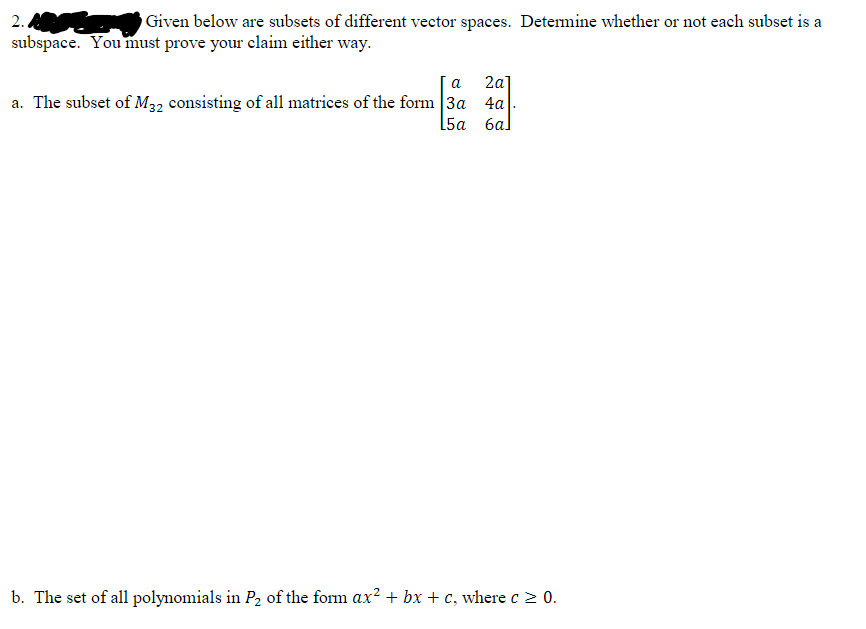 2.
Given below are subsets of different vector spaces. Determine whether or not each subset is a
subspace. You must prove your claim either way.
a 2a]
a. The subset of M32 consisting of all matrices of the form 3a 4a
[5a 6al
b. The set of all polynomials in P₂ of the form ax² + bx + c, where c≥ 0.